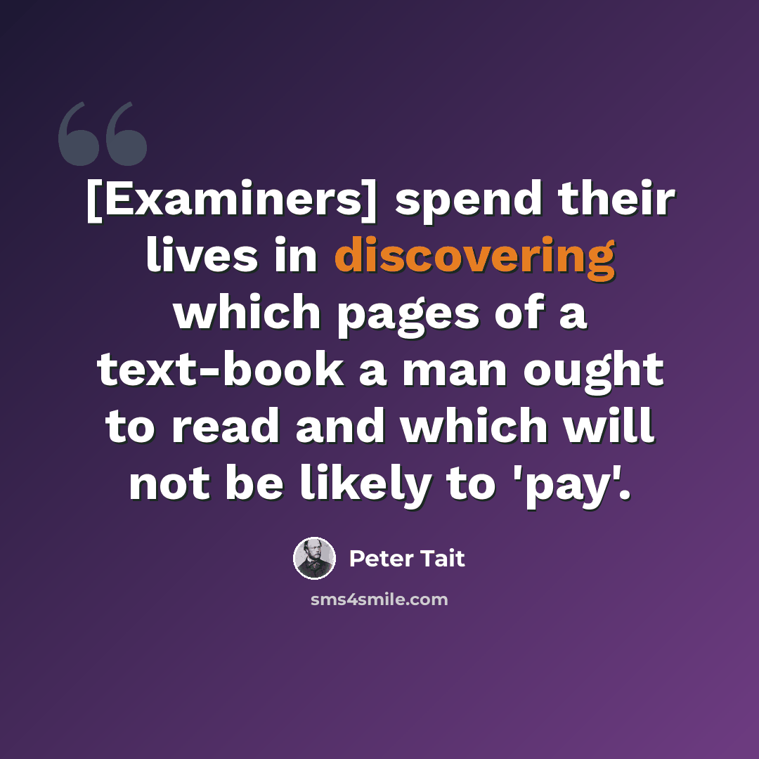 “[Examiners] spend their lives in discovering which pages of a text-book a man ought to read and which will not be likely to 'pay'.” quote by Peter Tait