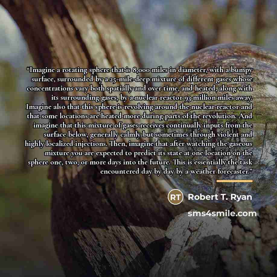 “Imagine a rotating sphere that is 8,000 miles in diameter, with a bumpy surface, surrounded by a 25-mile-deep mixture of different gases whose concentrations vary both spatially and over time, and heated, along with its surrounding gases, by a nuclear reactor 93 million miles away. Imagine also…” quote by Robert T. Ryan