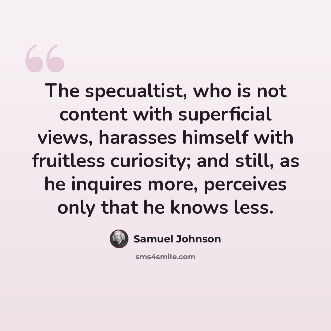 “The specualtist, who is not content with superficial views, harasses himself with fruitless curiosity; and still, as he inquires more, perceives only that he knows less.” quote by Samuel Johnson