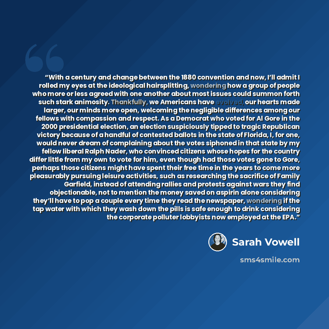 “With a century and change between the 1880 convention and now, I’ll admit I rolled my eyes at the ideological hairsplitting, wondering how a group of people who more or less agreed with one another about most issues could summon forth such stark animosity. Thankfully, we Americans have evolved…” quote by Sarah Vowell