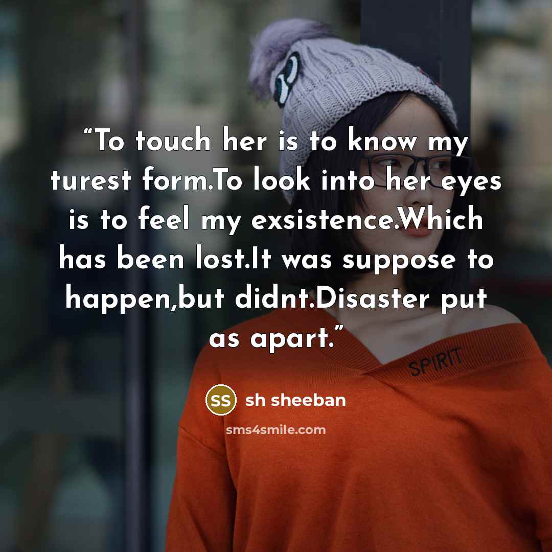 “To touch her is to know my turest form.To look into her eyes is to feel my exsistence.Which has been lost.It was suppose to happen,but didnt.Disaster put as apart.” quote by sh sheeban
