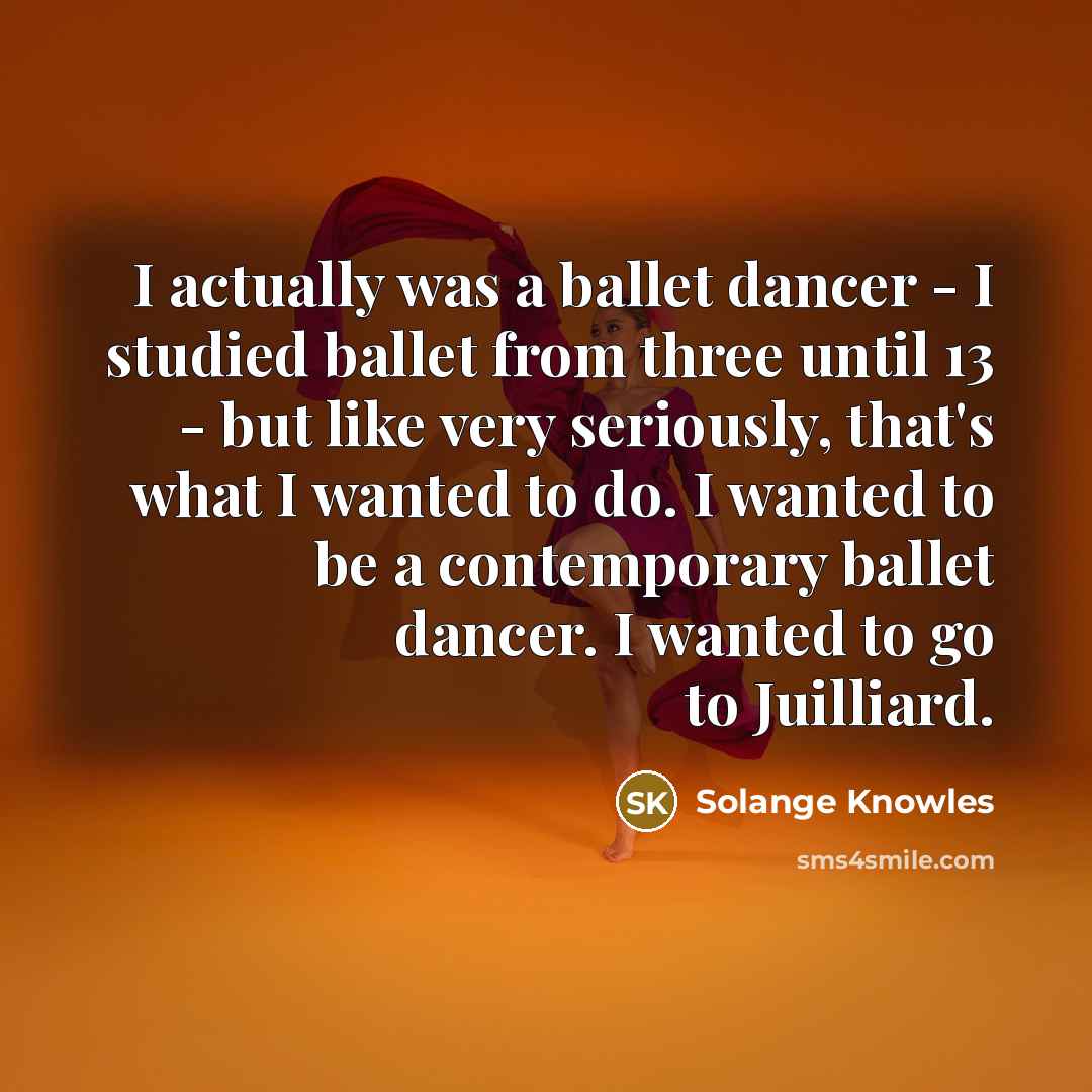 “I actually was a ballet dancer - I studied ballet from three until 13 - but like very seriously, that's what I wanted to do. I wanted to be a contemporary ballet dancer. I wanted to go to Juilliard.” quote by Solange Knowles