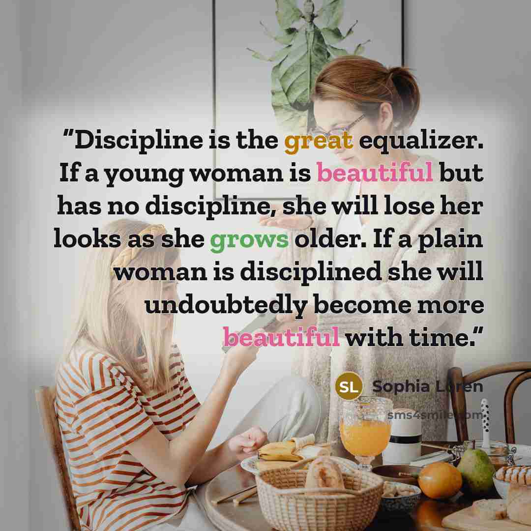 “Discipline is the great equalizer. If a young woman is beautiful but has no discipline, she will lose her looks as she grows older. If a plain woman is disciplined she will undoubtedly become more beautiful with time.” quote by Sophia Loren