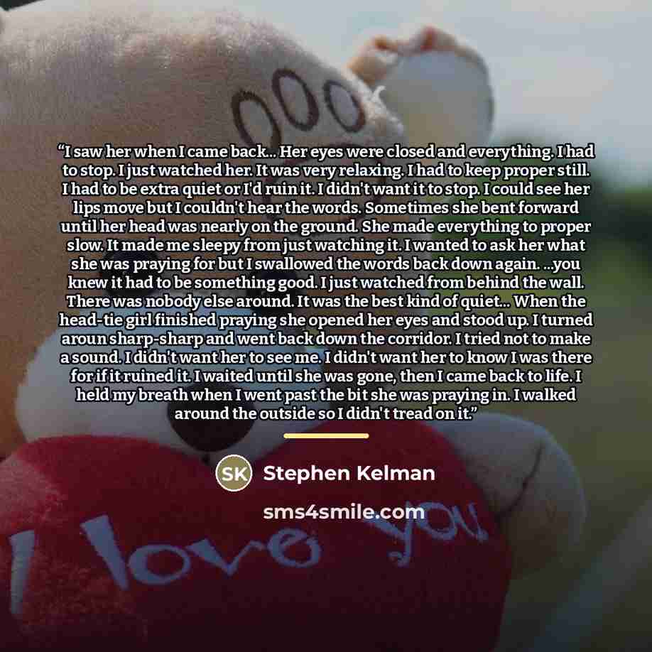 “I saw her when I came back... Her eyes were closed and everything. I had to stop. I just watched her. It was very relaxing. I had to keep proper still. I had to be extra quiet or I'd ruin it. I didn't want it to stop. I could see her lips move but I couldn't hear the words. Sometimes she bent…” quote by Stephen Kelman