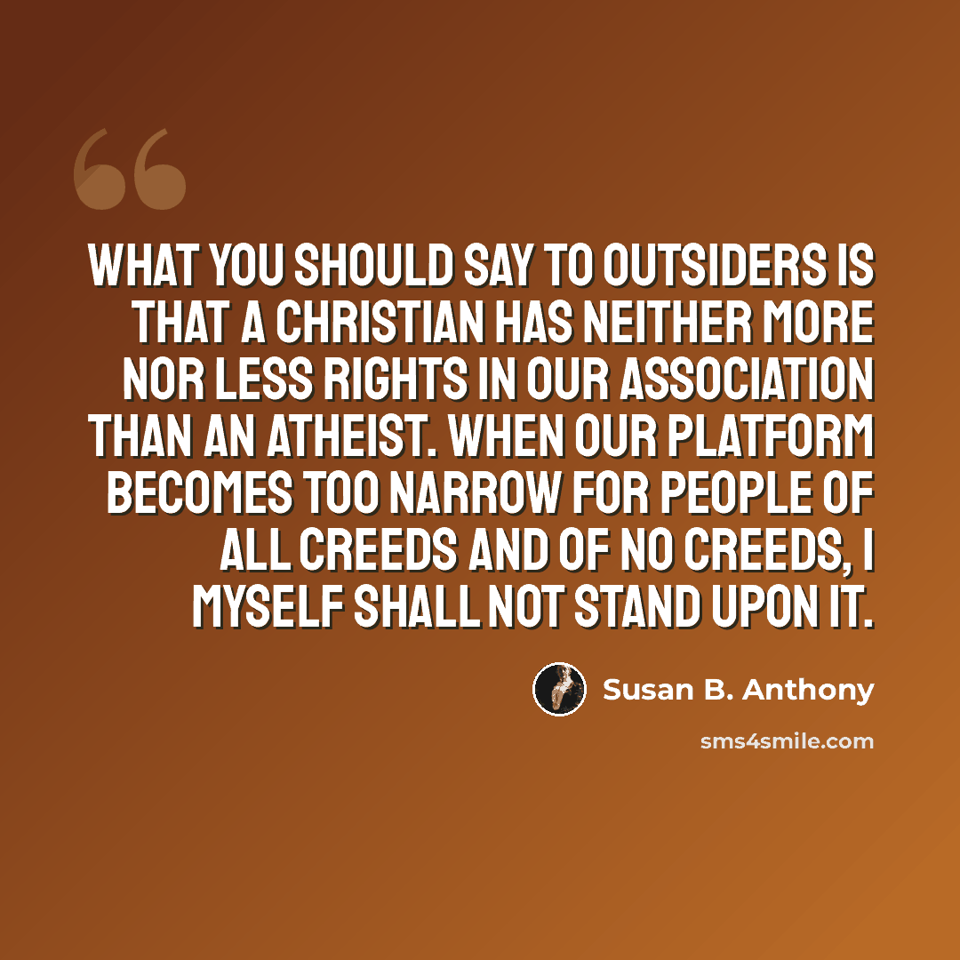 “What you should say to outsiders is that a Christian has neither more nor less rights in our Association than an atheist. When our platform becomes too narrow for people of all creeds and of no creeds, I myself shall not stand upon it.” quote by Susan B. Anthony