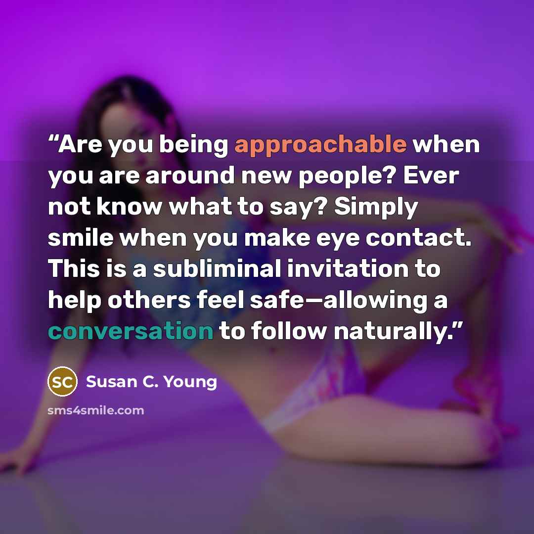 “Are you being approachable when you are around new people? Ever not know what to say? Simply smile when you make eye contact. This is a subliminal invitation to help others feel safe—allowing a conversation to follow naturally.” quote by Susan C. Young