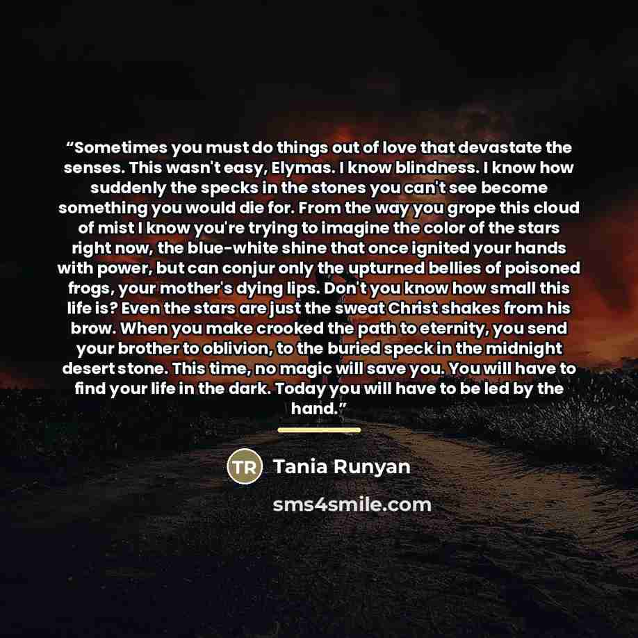 “Sometimes you must do things out of love that devastate the senses. This wasn't easy, Elymas. I know blindness. I know how suddenly the specks in the stones you can't see become something you would die for. From the way you grope this cloud of mist I know you're trying to imagine the color of the…” quote by Tania Runyan