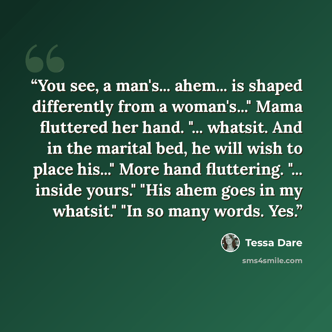 “You see, a man's... ahem... is shaped differently from a woman's..." Mama fluttered her hand. "... whatsit. And in the marital bed, he will wish to place his..." More hand fluttering. "... inside yours." "His ahem goes in my whatsit." "In so many words. Yes.” quote by Tessa Dare