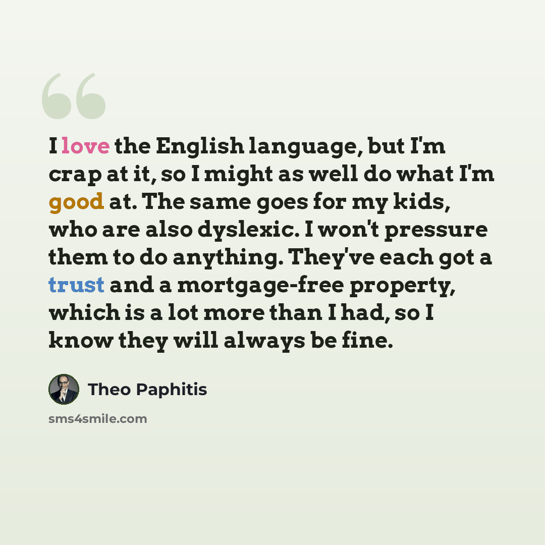 “I love the English language, but I'm crap at it, so I might as well do what I'm good at. The same goes for my kids, who are also dyslexic. I won't pressure them to do anything. They've each got a trust and a mortgage-free property, which is a lot more than I had, so I know they will always be fine.” quote by Theo Paphitis