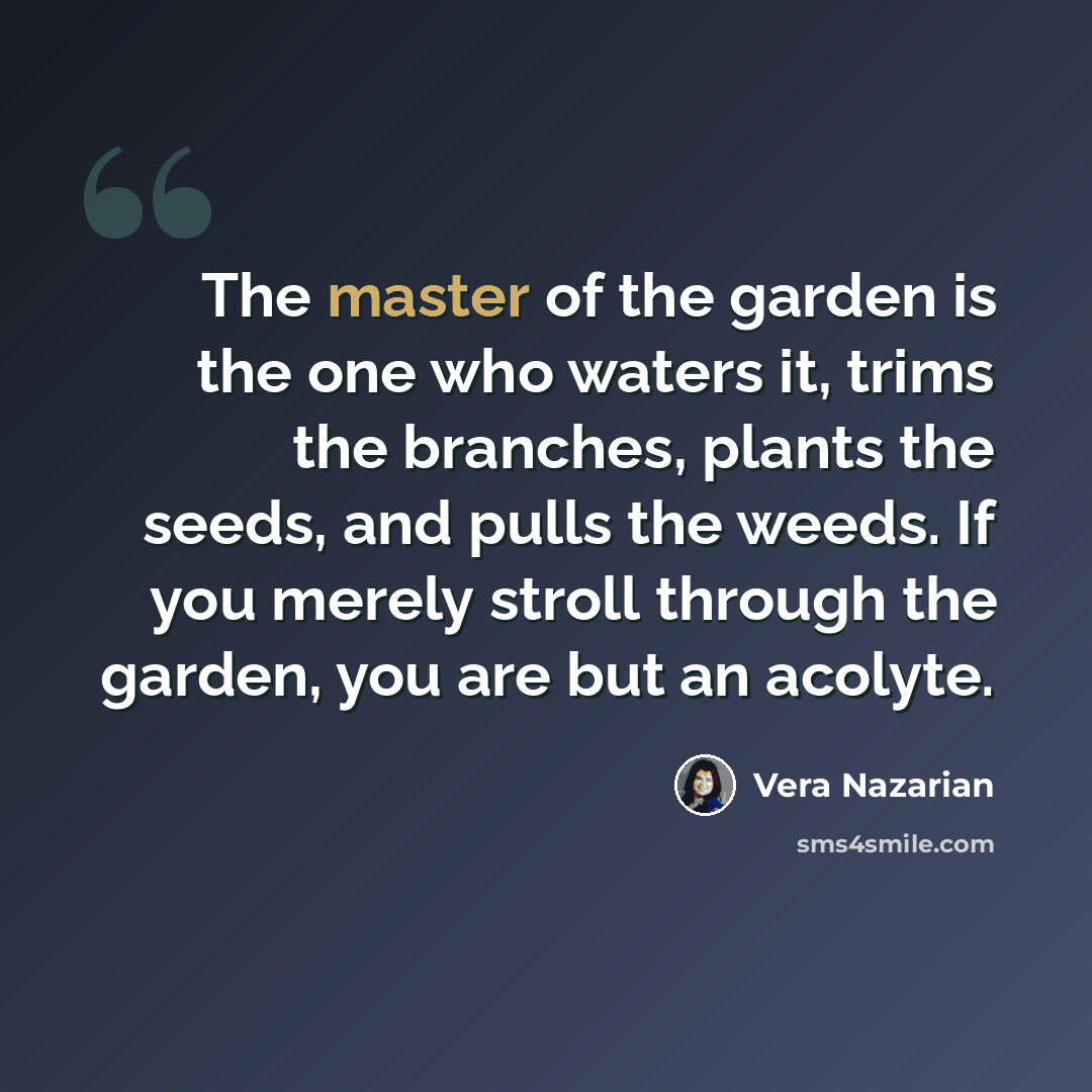 “The master of the garden is the one who waters it, trims the branches, plants the seeds, and pulls the weeds. If you merely stroll through the garden, you are but an acolyte.” quote by Vera Nazarian