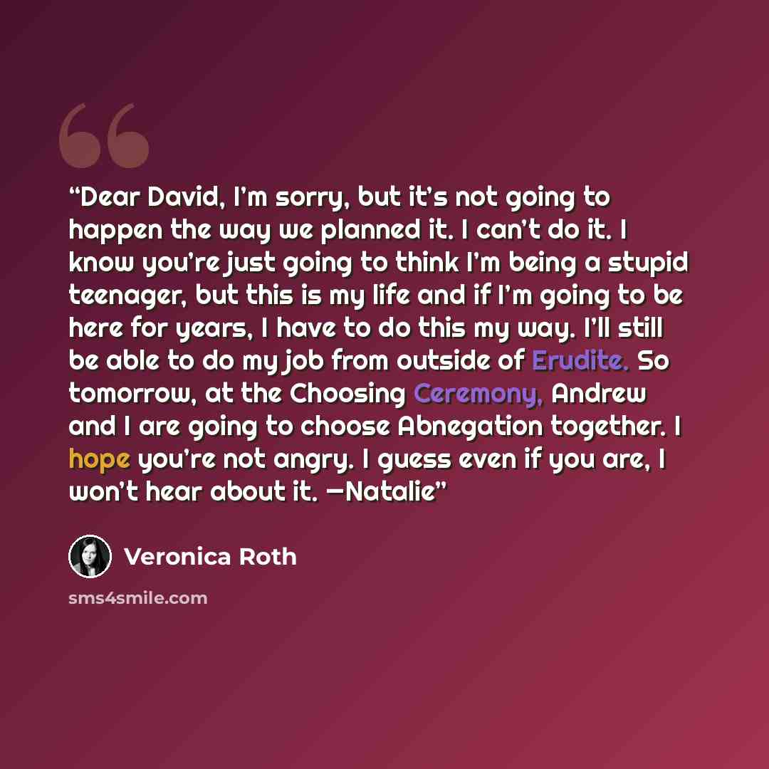 “Dear David, I’m sorry, but it’s not going to happen the way we planned it. I can’t do it. I know you’re just going to think I’m being a stupid teenager, but this is my life and if I’m going to be here for years, I have to do this my way. I’ll still be able to do my job from outside of Erudite. So…” quote by Veronica Roth
