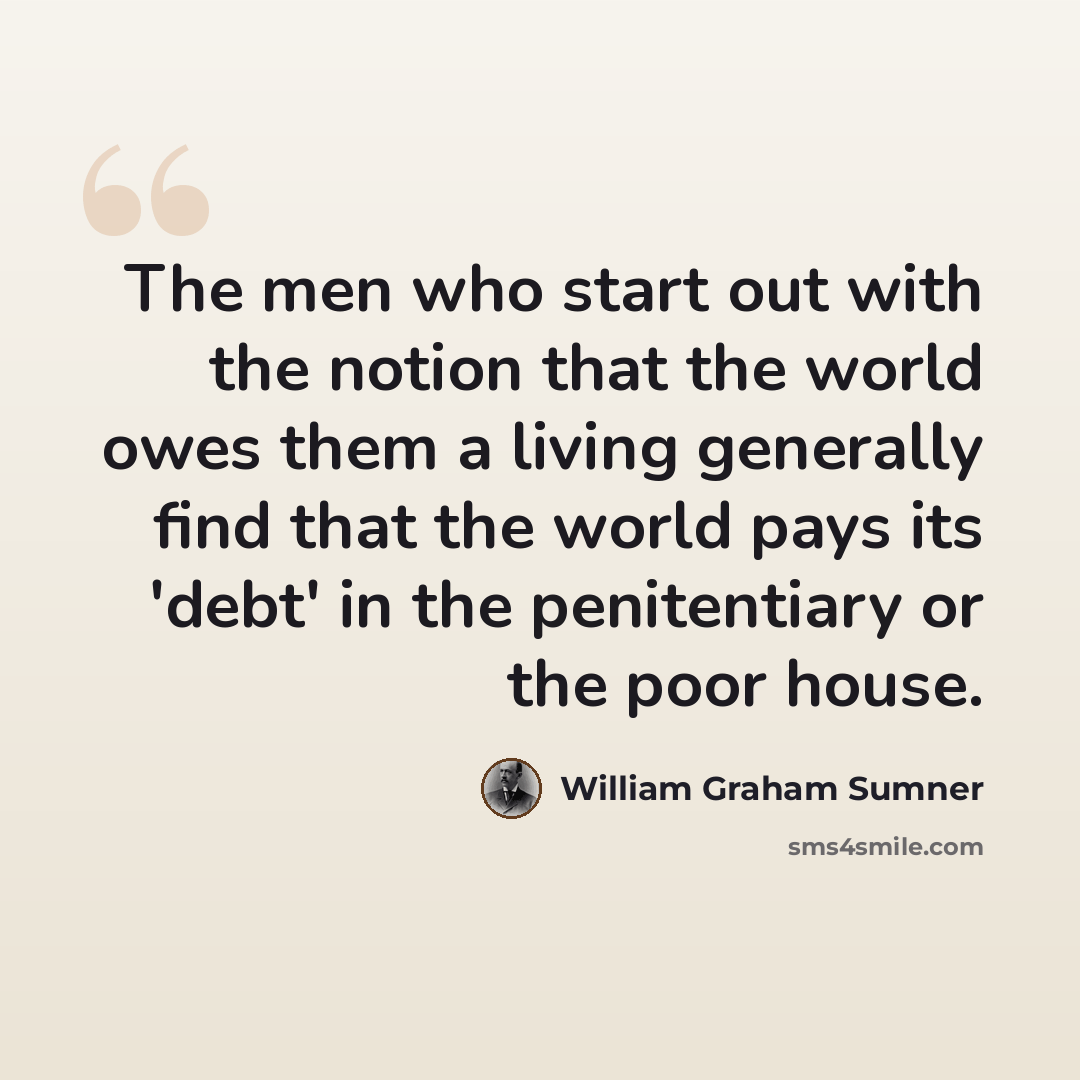“The men who start out with the notion that the world owes them a living generally find that the world pays its 'debt' in the penitentiary or the poor house.” quote by William Graham Sumner