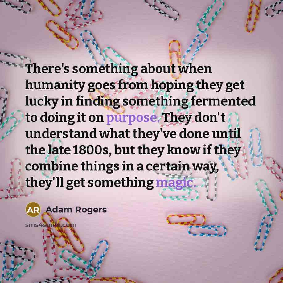 “There's something about when humanity goes from hoping they get lucky in finding something fermented to doing it on purpose. They don't understand what they've done until the late 1800s, but they know if they combine things in a certain way, they'll get something magic.” quote by Adam Rogers