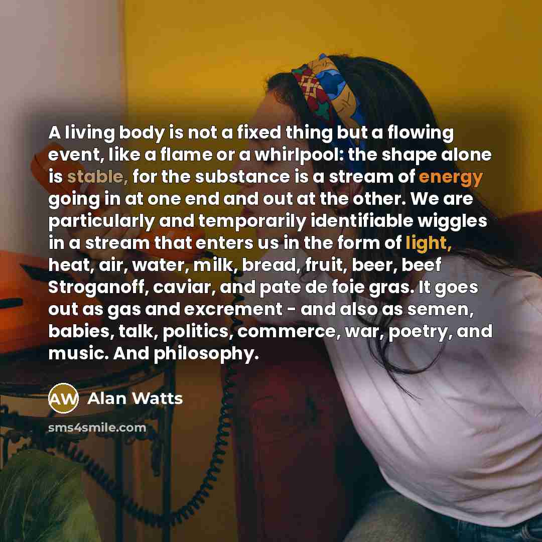 “A living body is not a fixed thing but a flowing event, like a flame or a whirlpool: the shape alone is stable, for the substance is a stream of energy going in at one end and out at the other. We are particularly and temporarily identifiable wiggles in a stream that enters us in the form of…” quote by Alan Watts