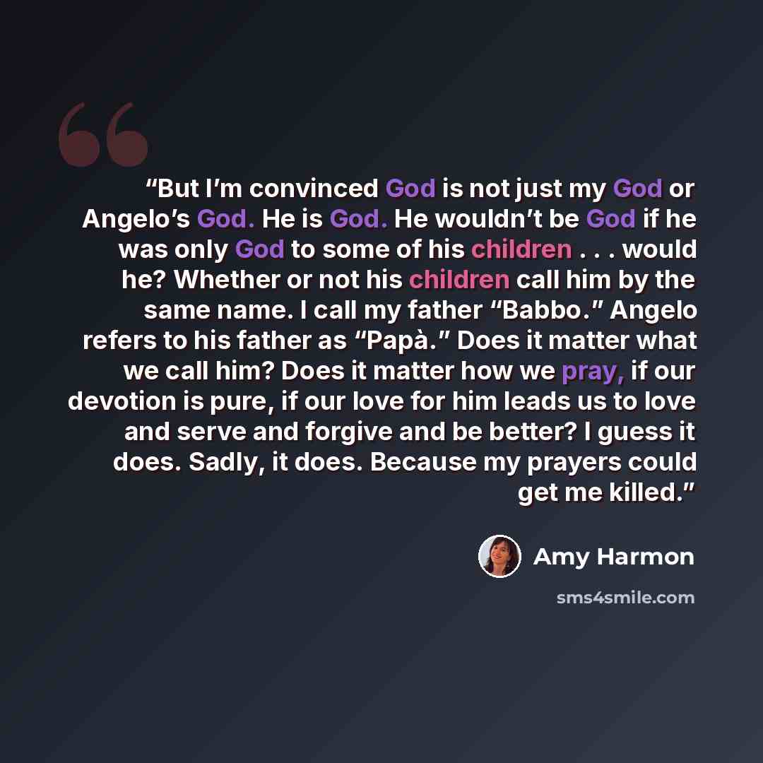 “But I’m convinced God is not just my God or Angelo’s God. He is God. He wouldn’t be God if he was only God to some of his children . . . would he? Whether or not his children call him by the same name. I call my father “Babbo.” Angelo refers to his father as “Papà.” Does it matter what we call…” quote by Amy Harmon