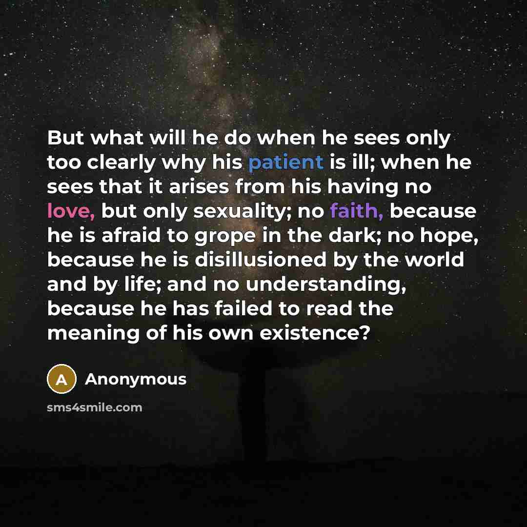 “But what will he do when he sees only too clearly why his patient is ill; when he sees that it arises from his having no love, but only sexuality; no faith, because he is afraid to grope in the dark; no hope, because he is disillusioned by the world and by life; and no understanding, because he…” quote by Anonymous