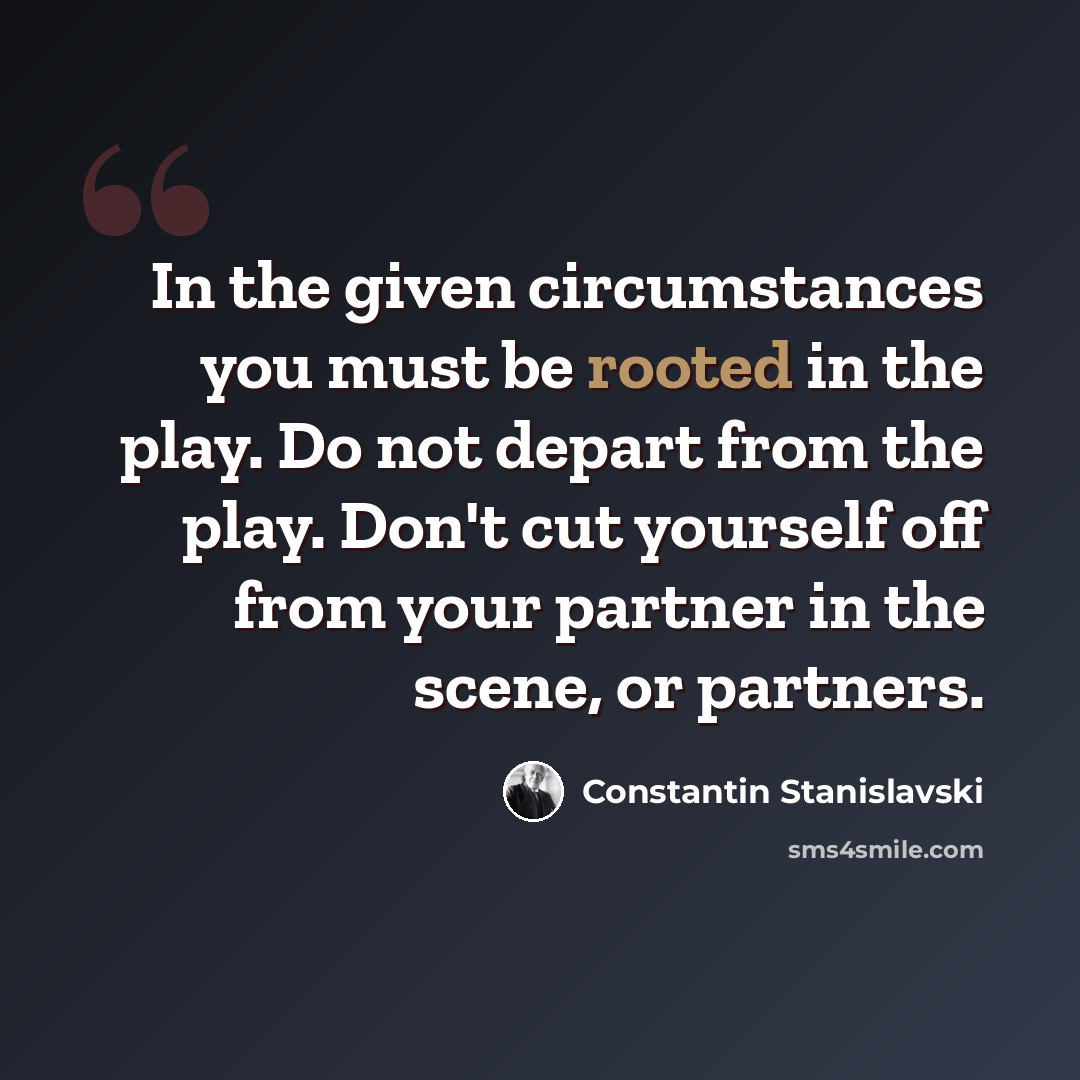“In the given circumstances you must be rooted in the play. Do not depart from the play. Don't cut yourself off from your partner in the scene, or partners.” quote by Constantin Stanislavski