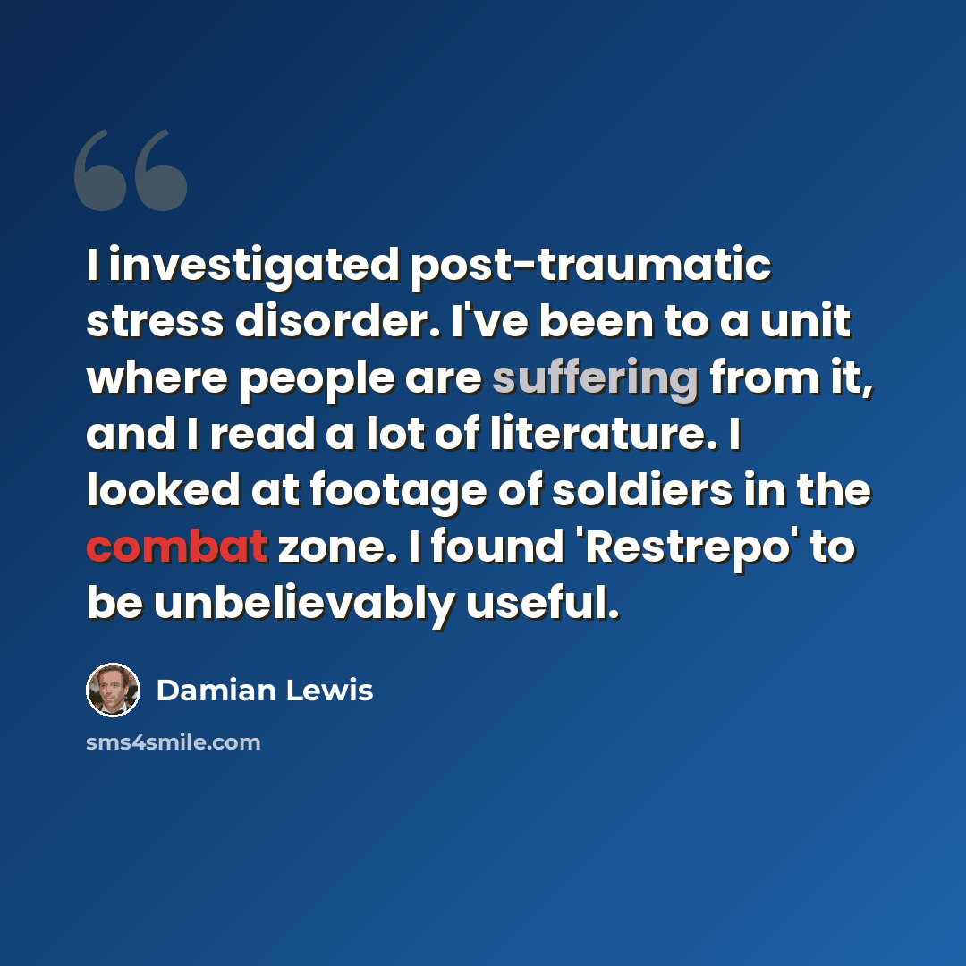 “I investigated post-traumatic stress disorder. I've been to a unit where people are suffering from it, and I read a lot of literature. I looked at footage of soldiers in the combat zone. I found 'Restrepo' to be unbelievably useful.” quote by Damian Lewis
