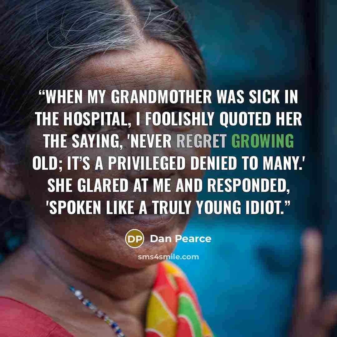 “When my grandmother was sick in the hospital, I foolishly quoted her the saying, 'never regret growing old; it’s a privileged denied to many.' She glared at me and responded, 'spoken like a truly young idiot.” quote by Dan Pearce