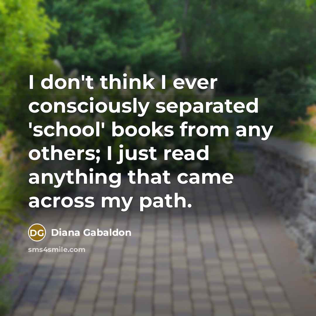 “I don't think I ever consciously separated 'school' books from any others; I just read anything that came across my path.” quote by Diana Gabaldon