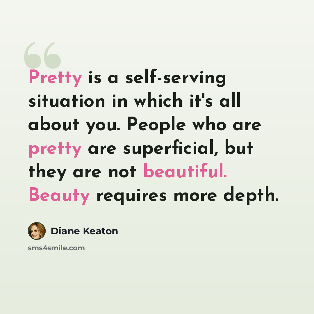 “Pretty is a self-serving situation in which it's all about you. People who are pretty are superficial, but they are not beautiful. Beauty requires more depth.” quote by Diane Keaton