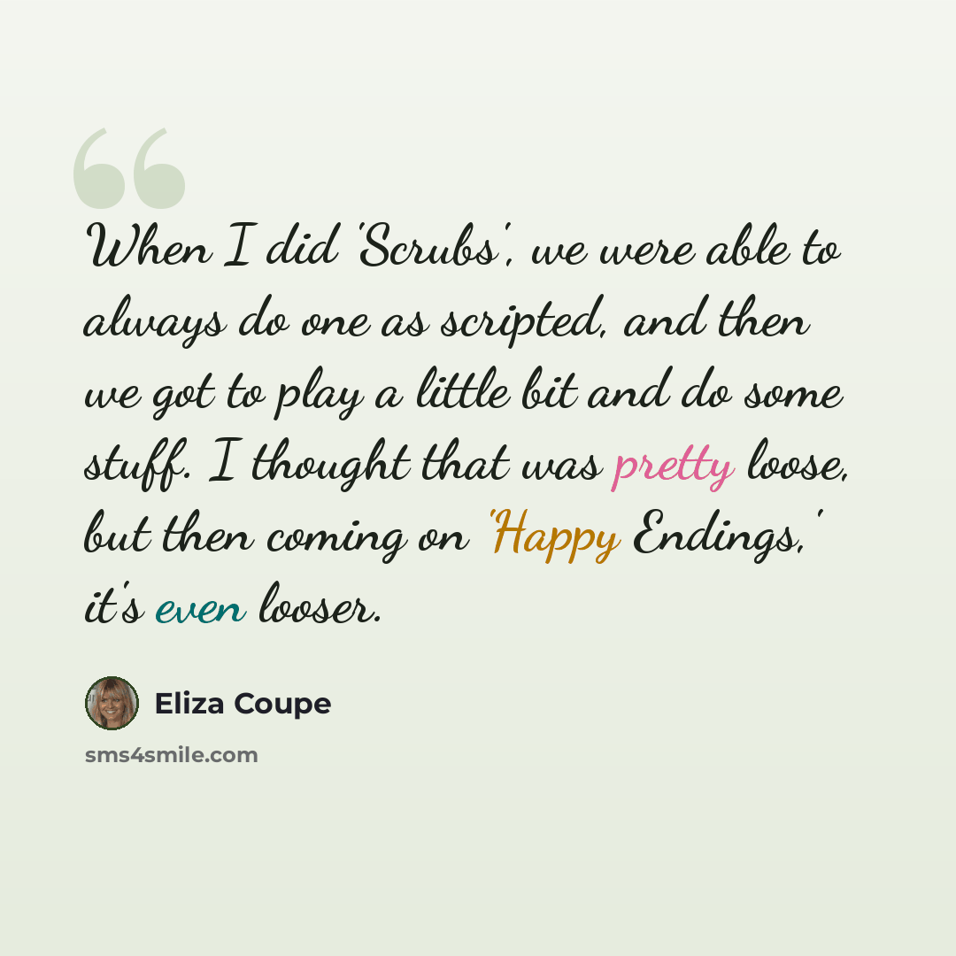 “When I did 'Scrubs', we were able to always do one as scripted, and then we got to play a little bit and do some stuff. I thought that was pretty loose, but then coming on 'Happy Endings,' it's even looser.” quote by Eliza Coupe