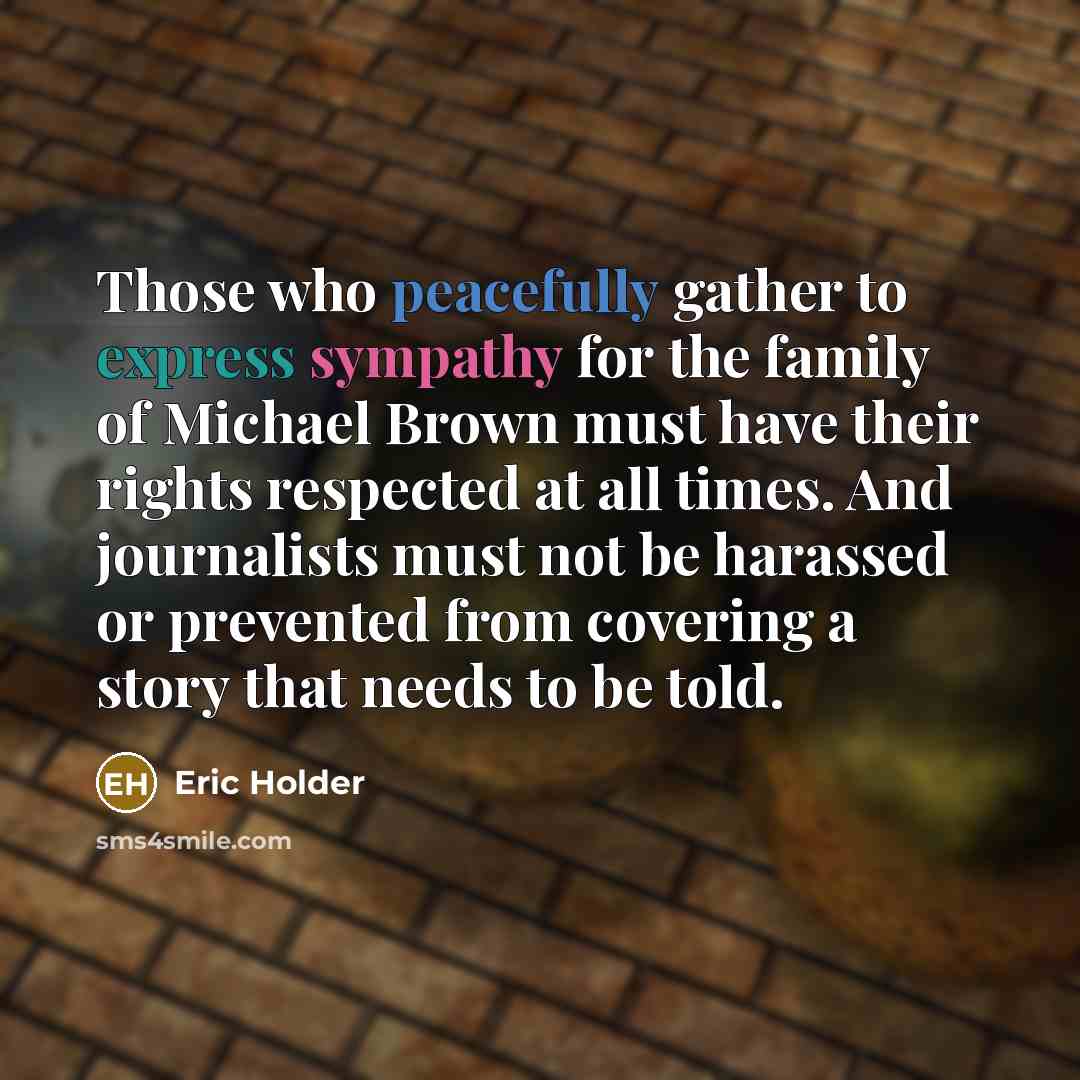 “Those who peacefully gather to express sympathy for the family of Michael Brown must have their rights respected at all times. And journalists must not be harassed or prevented from covering a story that needs to be told.” quote by Eric Holder