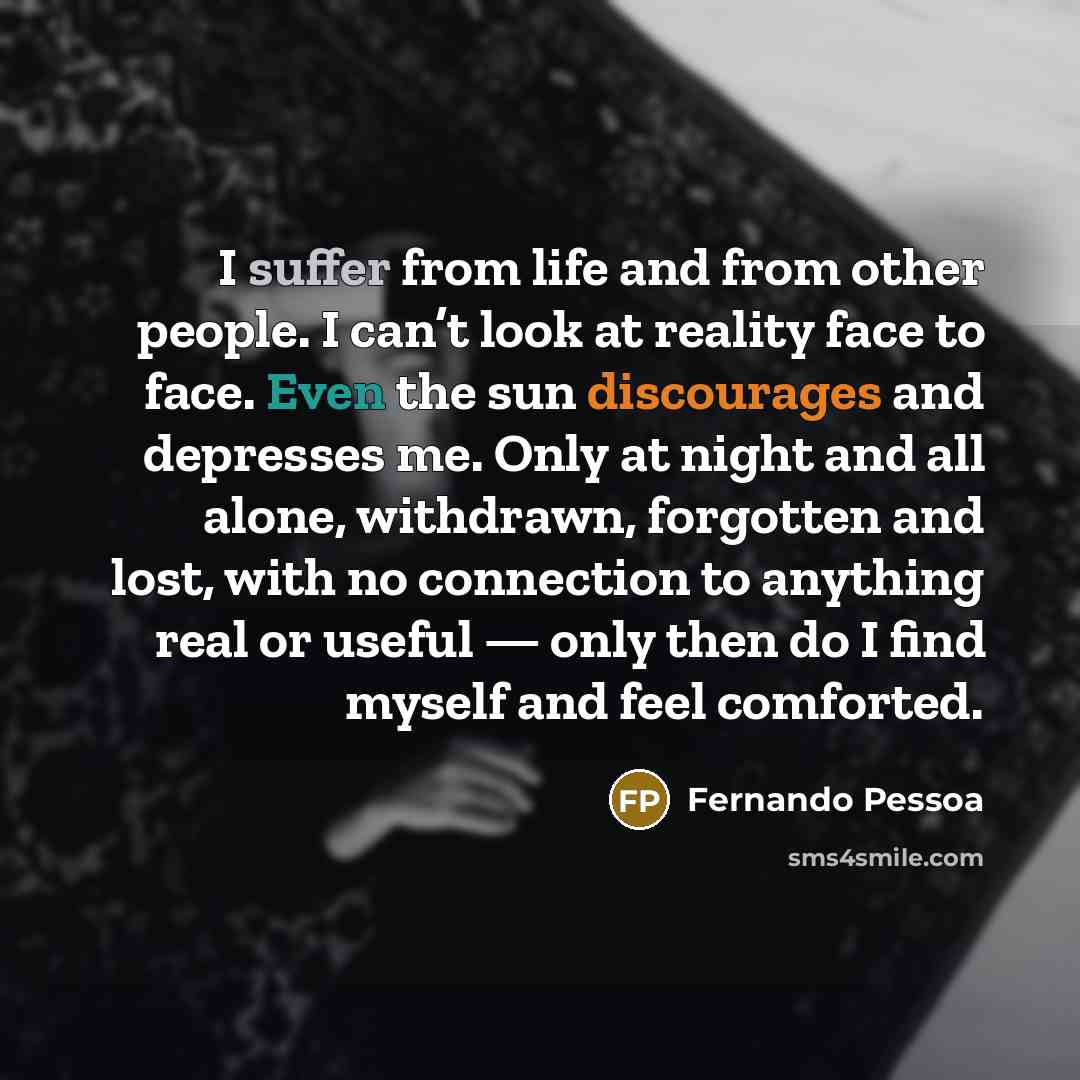 “I suffer from life and from other people. I can’t look at reality face to face. Even the sun discourages and depresses me. Only at night and all alone, withdrawn, forgotten and lost, with no connection to anything real or useful — only then do I find myself and feel comforted.” quote by Fernando Pessoa