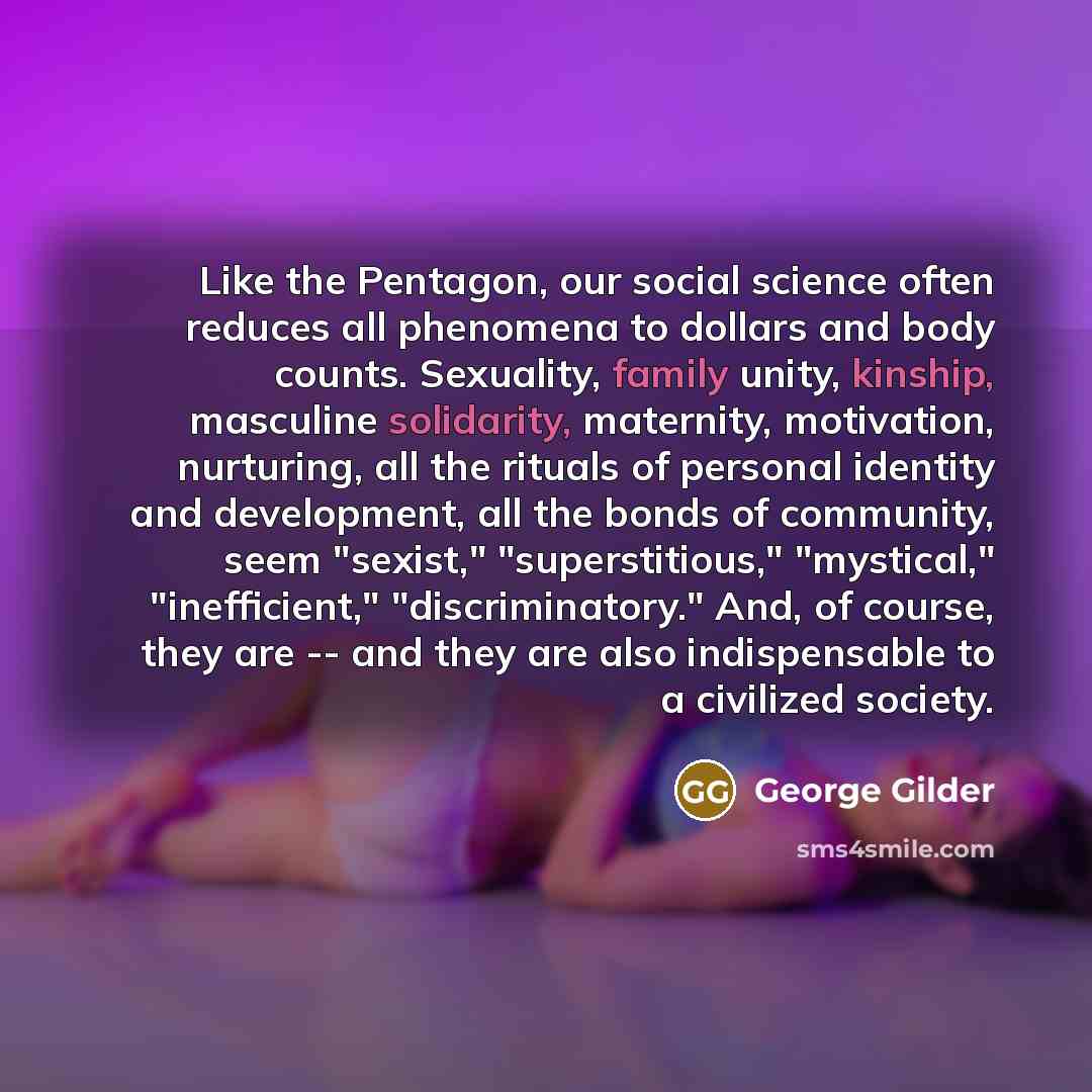 “Like the Pentagon, our social science often reduces all phenomena to dollars and body counts. Sexuality, family unity, kinship, masculine solidarity, maternity, motivation, nurturing, all the rituals of personal identity and development, all the bonds of community, seem "sexist," "superstitious,"…” quote by George Gilder