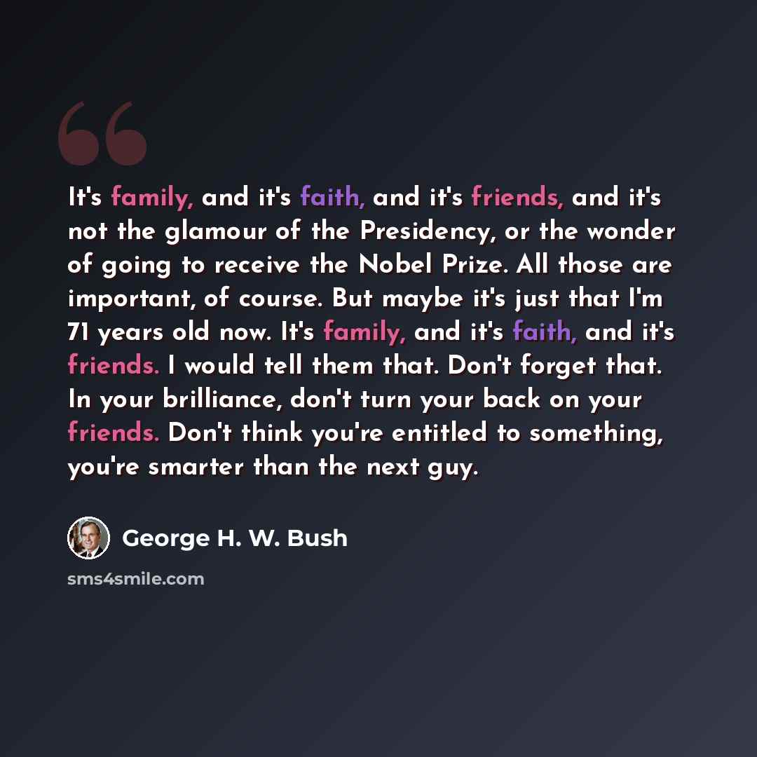 “It's family, and it's faith, and it's friends, and it's not the glamour of the Presidency, or the wonder of going to receive the Nobel Prize. All those are important, of course. But maybe it's just that I'm 71 years old now. It's family, and it's faith, and it's friends. I would tell them that…” quote by George H. W. Bush