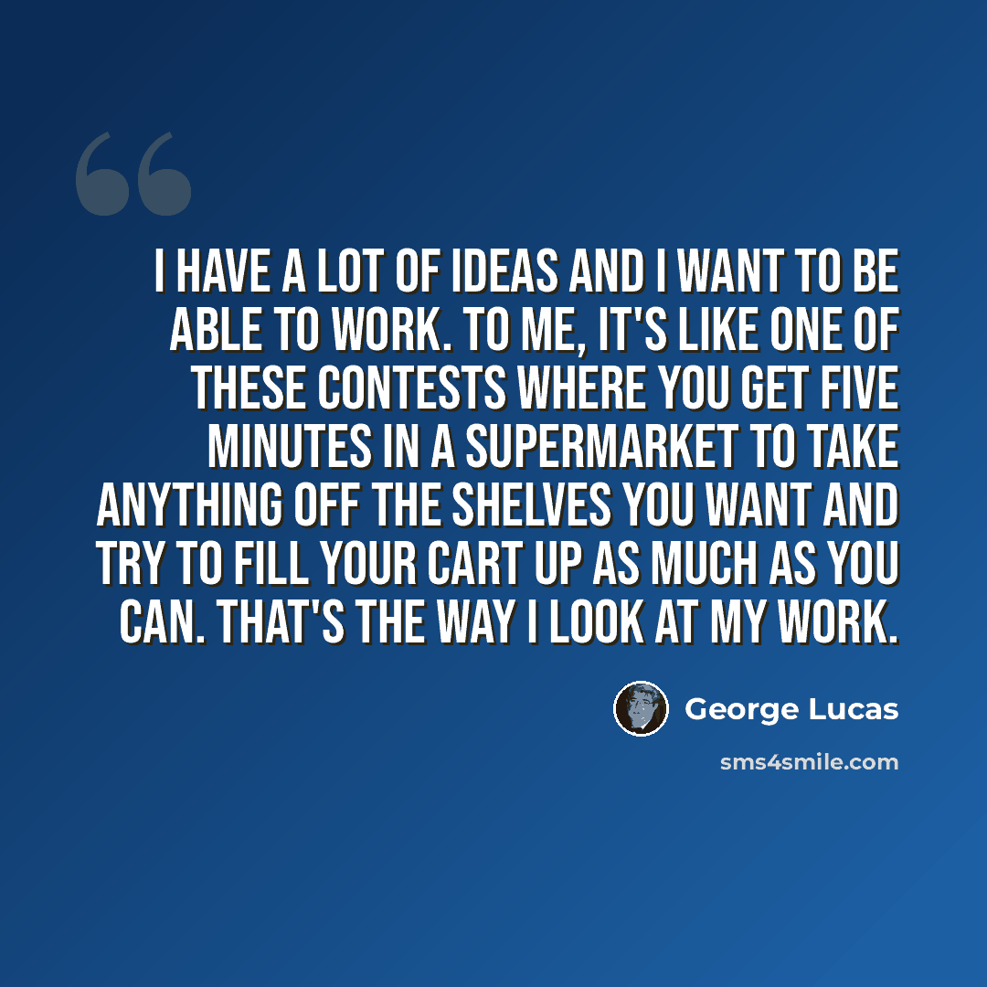 “I have a lot of ideas and I want to be able to work. To me, it's like one of these contests where you get five minutes in a supermarket to take anything off the shelves you want and try to fill your cart up as much as you can. That's the way I look at my work.” quote by George Lucas