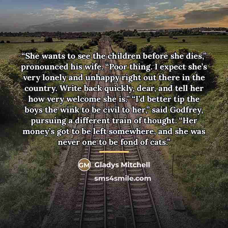 “She wants to see the children before she dies,” pronounced his wife. “Poor thing. I expect she’s very lonely and unhappy right out there in the country. Write back quickly, dear, and tell her how very welcome she is.” “I’d better tip the boys the wink to be civil to her,” said Godfrey, pursuing a…” quote by Gladys Mitchell