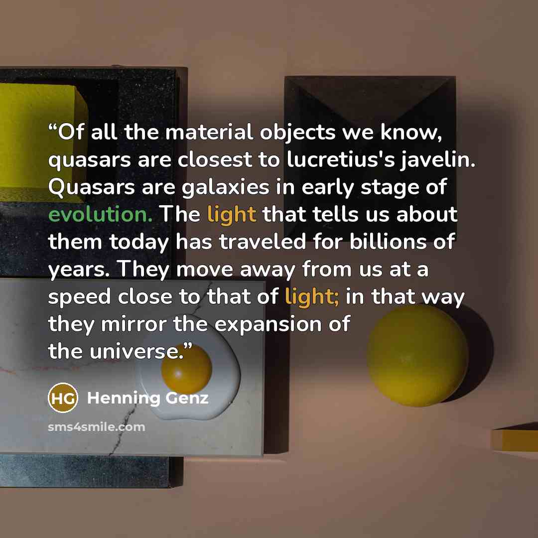 “Of all the material objects we know, quasars are closest to lucretius's javelin. Quasars are galaxies in early stage of evolution. The light that tells us about them today has traveled for billions of years. They move away from us at a speed close to that of light; in that way they mirror the…” quote by Henning Genz