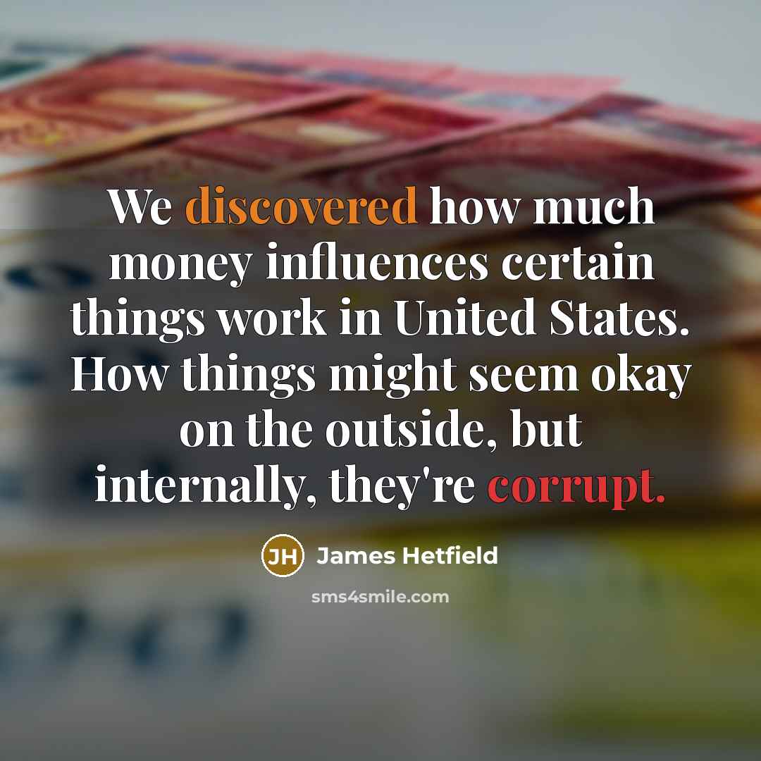 “We discovered how much money influences certain things work in United States. How things might seem okay on the outside, but internally, they're corrupt.” quote by James Hetfield