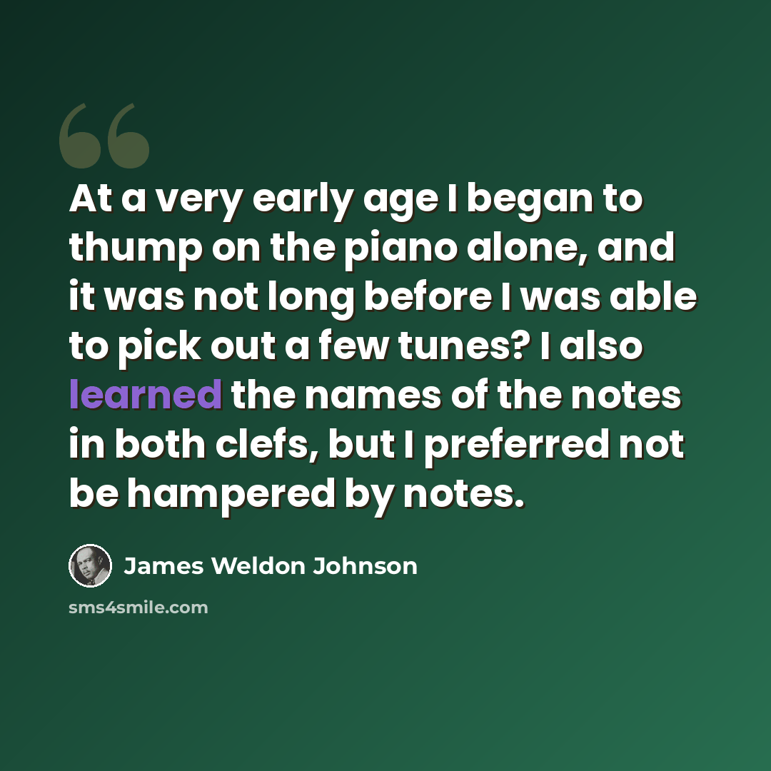 “At a very early age I began to thump on the piano alone, and it was not long before I was able to pick out a few tunes? I also learned the names of the notes in both clefs, but I preferred not be hampered by notes.” quote by James Weldon Johnson