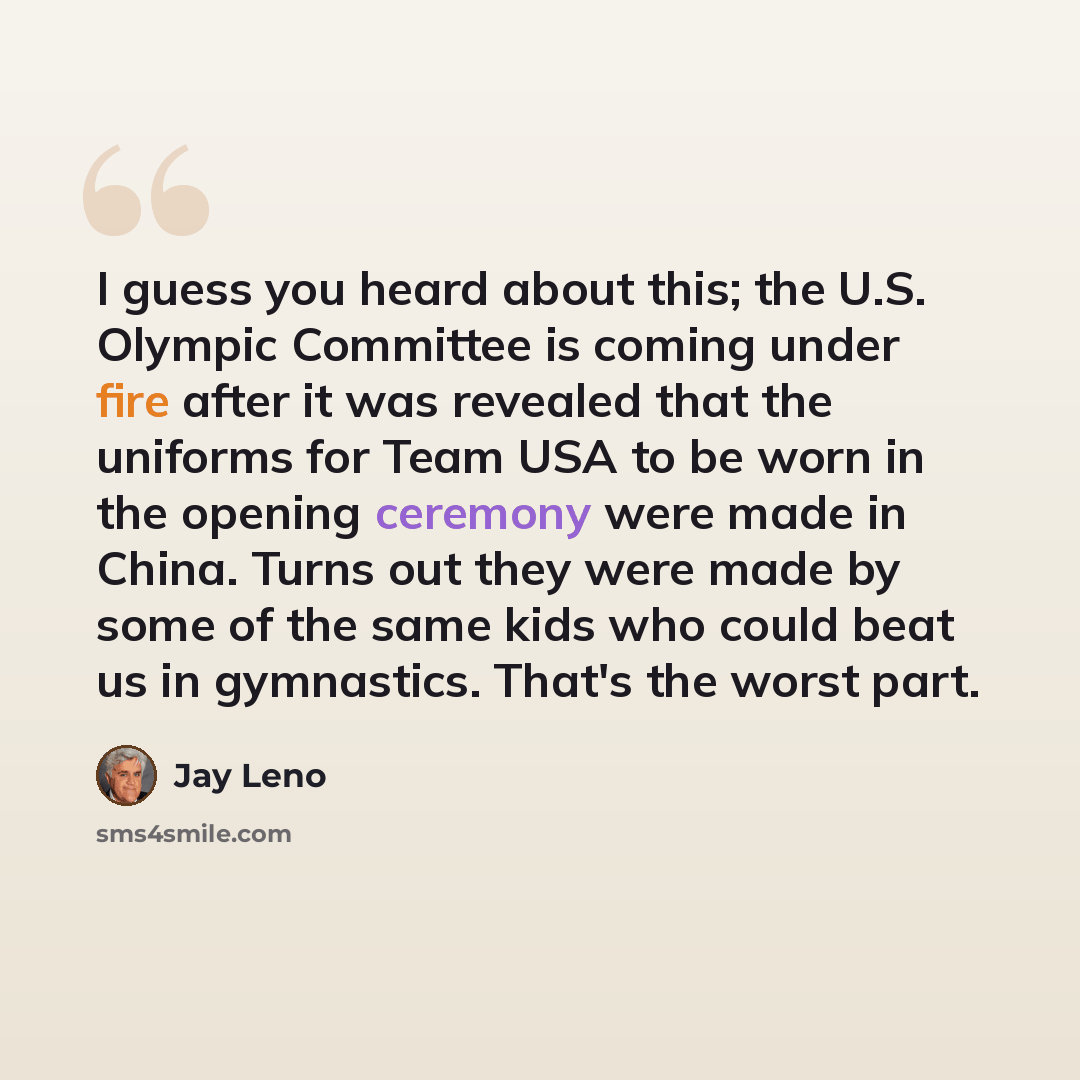 “I guess you heard about this; the U.S. Olympic Committee is coming under fire after it was revealed that the uniforms for Team USA to be worn in the opening ceremony were made in China. Turns out they were made by some of the same kids who could beat us in gymnastics. That's the worst part.” quote by Jay Leno
