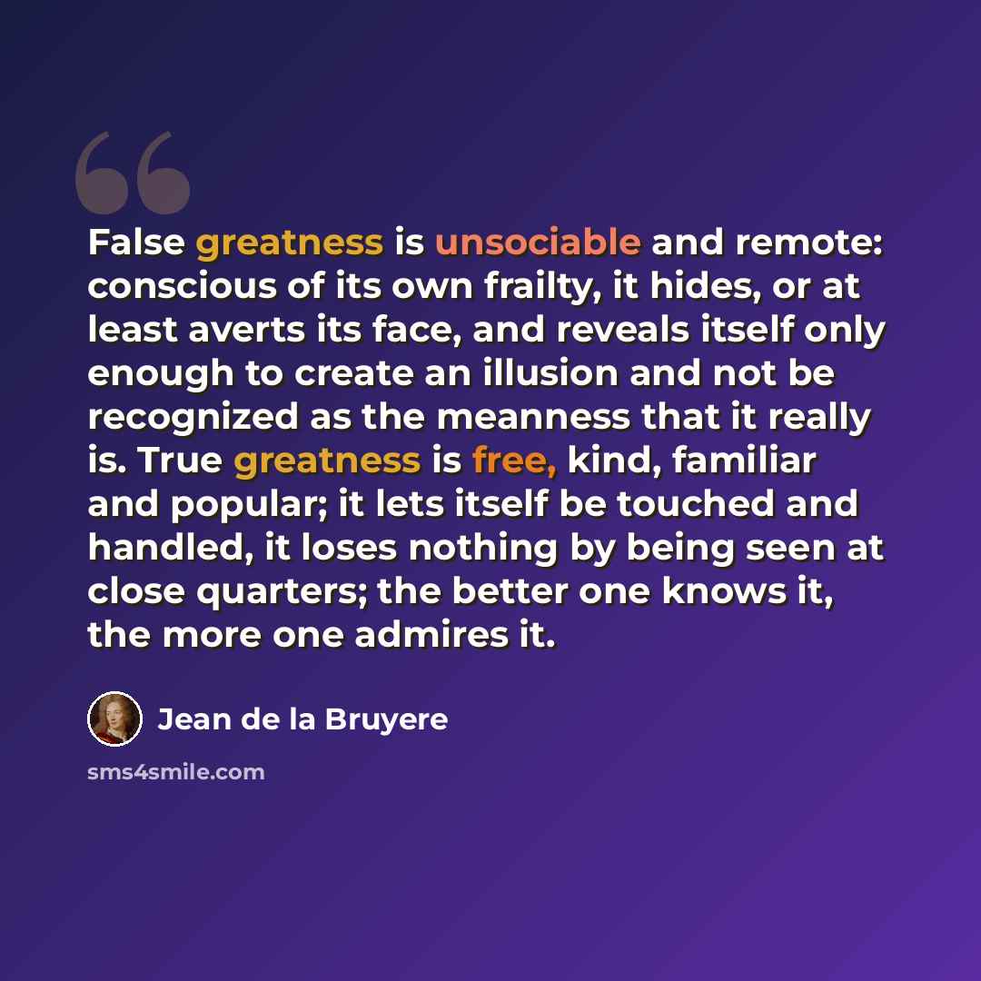 “False greatness is unsociable and remote: conscious of its own frailty, it hides, or at least averts its face, and reveals itself only enough to create an illusion and not be recognized as the meanness that it really is. True greatness is free, kind, familiar and popular; it lets itself be touched…” quote by Jean de la Bruyere