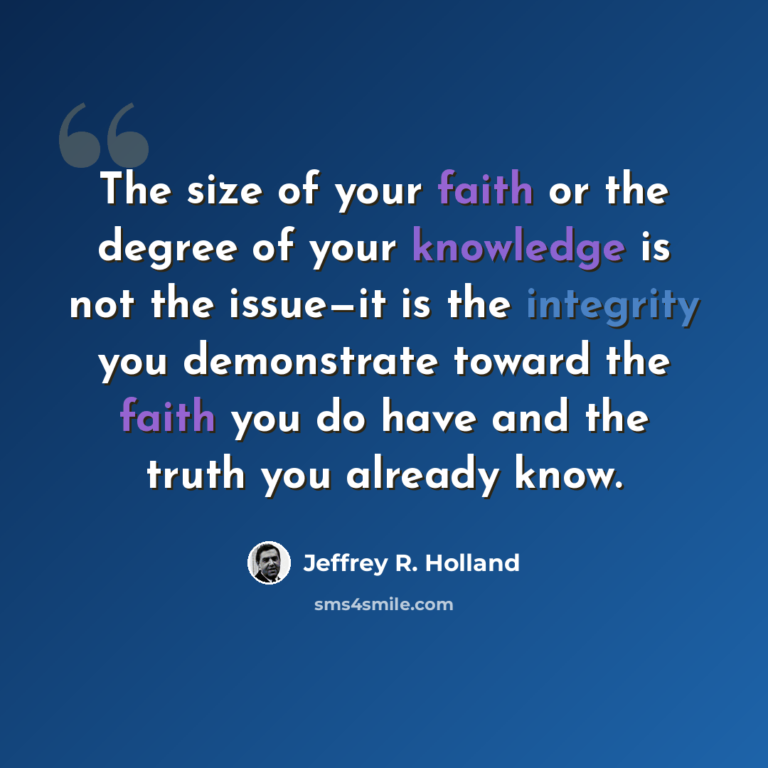 “The size of your faith or the degree of your knowledge is not the issue—it is the integrity you demonstrate toward the faith you do have and the truth you already know.” quote by Jeffrey R. Holland