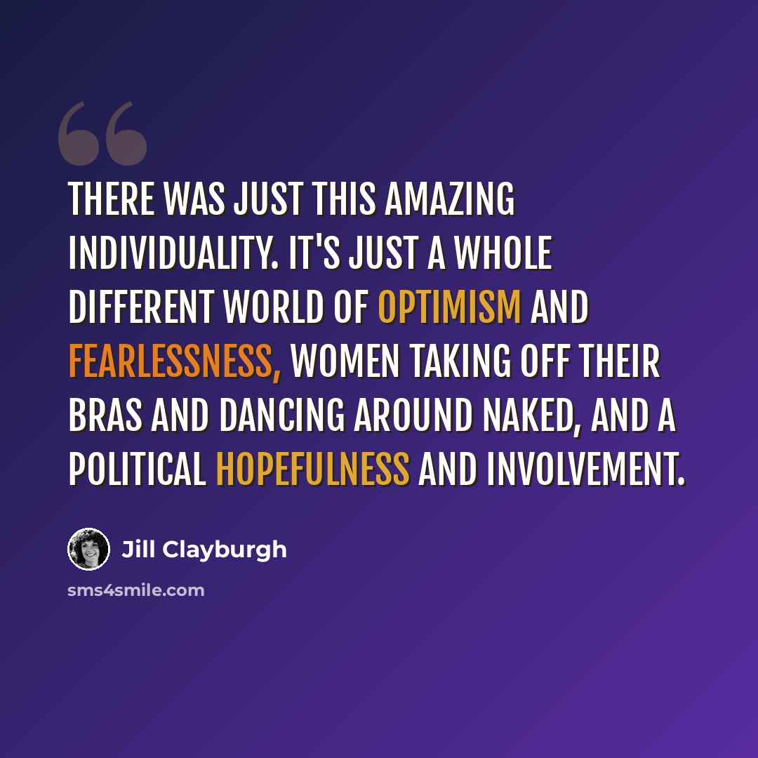 “There was just this amazing individuality. It's just a whole different world of optimism and fearlessness, women taking off their bras and dancing around naked, and a political hopefulness and involvement.” quote by Jill Clayburgh
