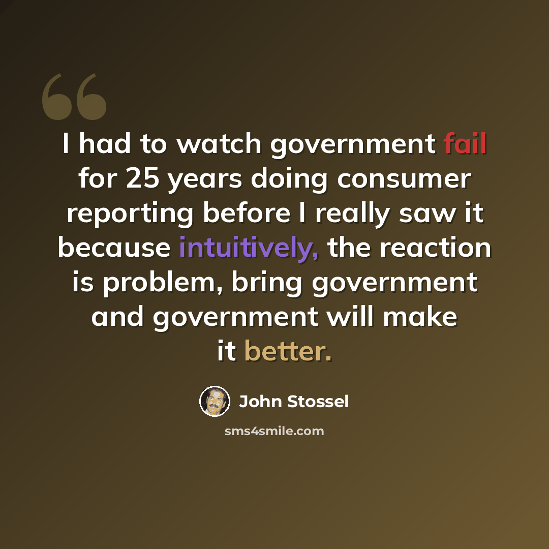 “I had to watch government fail for 25 years doing consumer reporting before I really saw it because intuitively, the reaction is problem, bring government and government will make it better.” quote by John Stossel