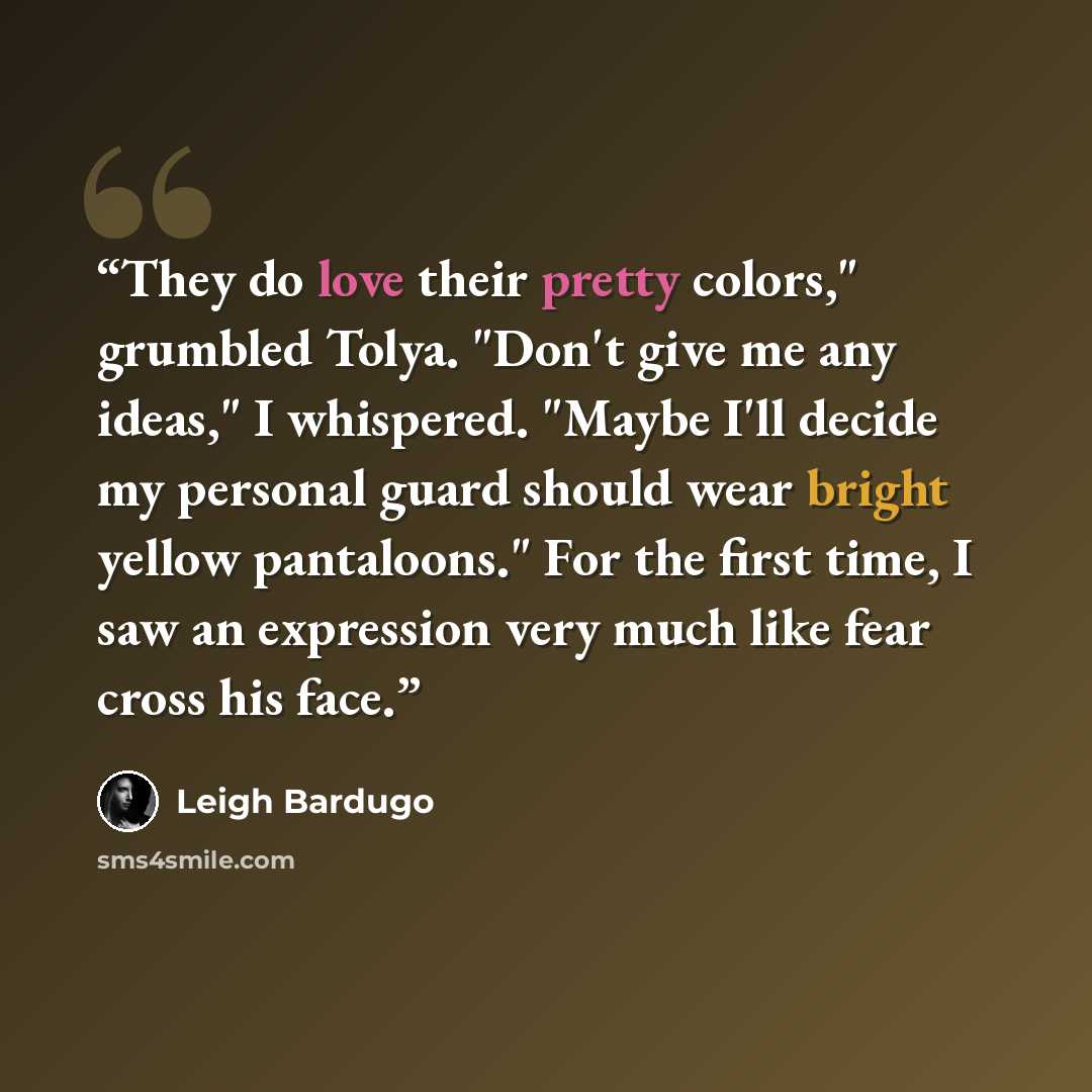 “They do love their pretty colors," grumbled Tolya. "Don't give me any ideas," I whispered. "Maybe I'll decide my personal guard should wear bright yellow pantaloons." For the first time, I saw an expression very much like fear cross his face.” quote by Leigh Bardugo