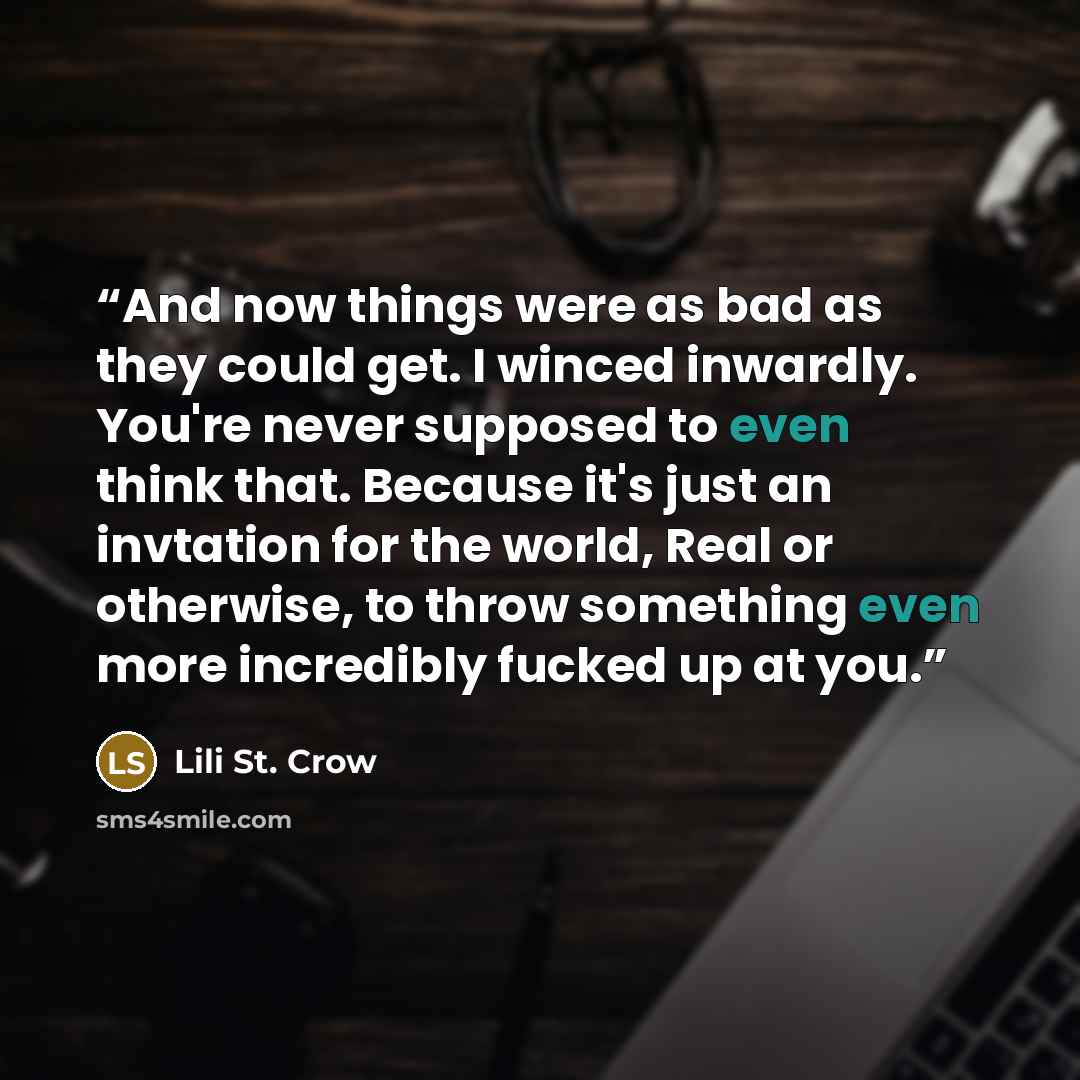 “And now things were as bad as they could get. I winced inwardly. You're never supposed to even think that. Because it's just an invtation for the world, Real or otherwise, to throw something even more incredibly fucked up at you.” quote by Lili St. Crow