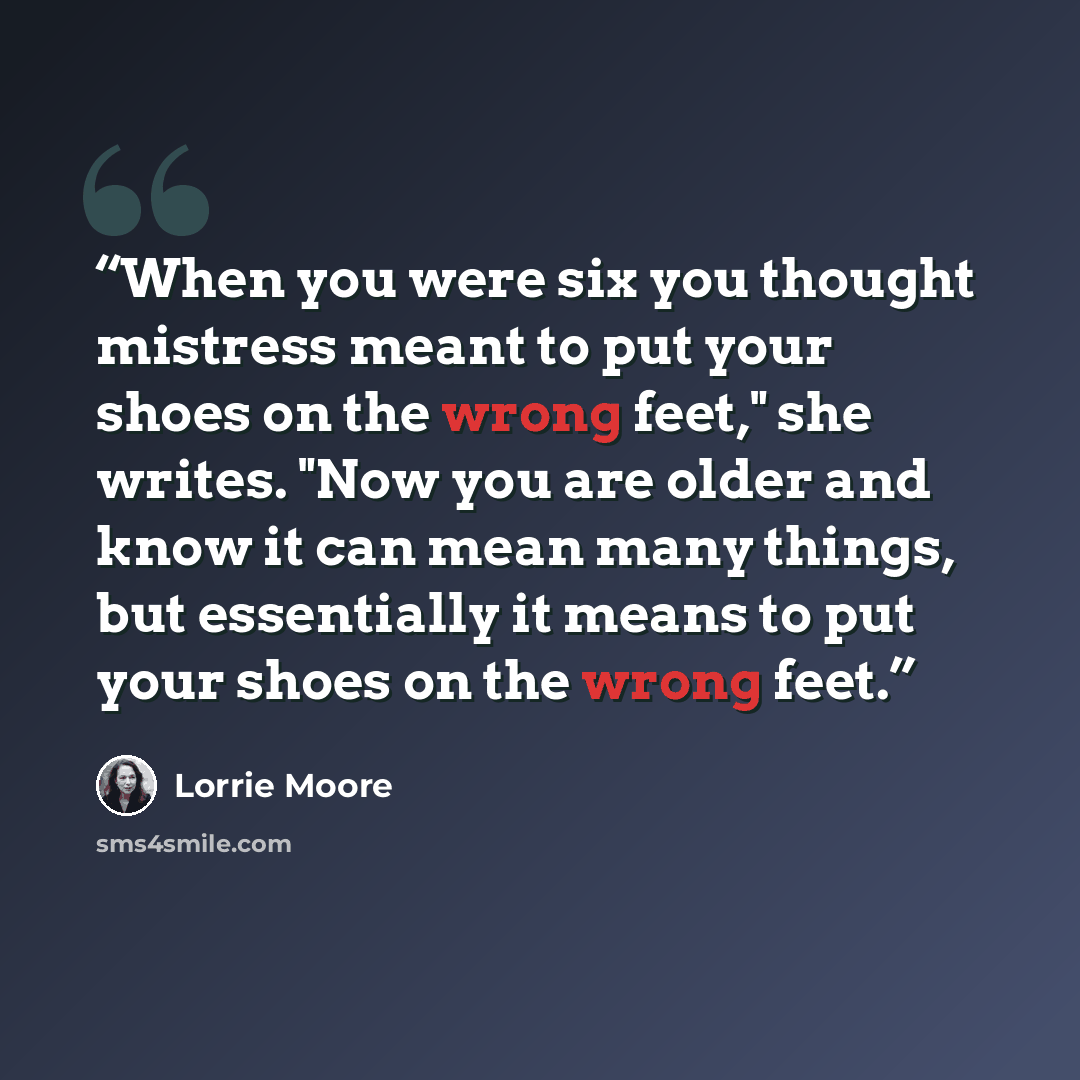 “When you were six you thought mistress meant to put your shoes on the wrong feet," she writes. "Now you are older and know it can mean many things, but essentially it means to put your shoes on the wrong feet.” quote by Lorrie Moore