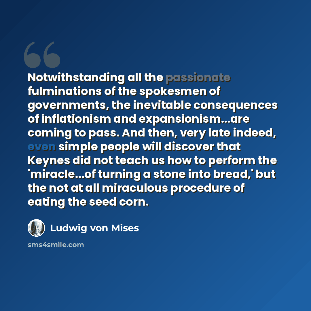 “Notwithstanding all the passionate fulminations of the spokesmen of governments, the inevitable consequences of inflationism and expansionism...are coming to pass. And then, very late indeed, even simple people will discover that Keynes did not teach us how to perform the 'miracle...of turning a…” quote by Ludwig von Mises