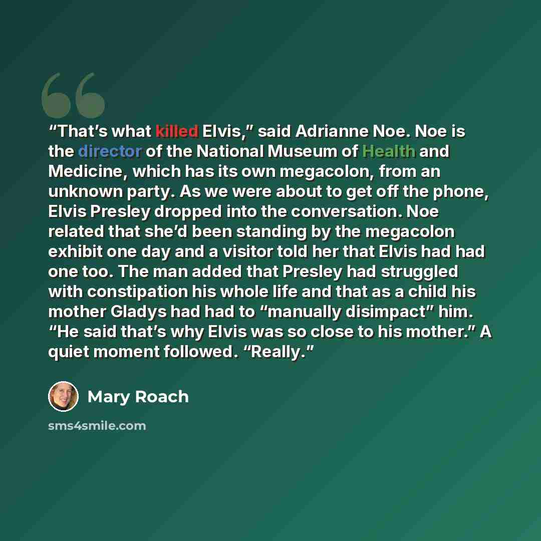 “That’s what killed Elvis,” said Adrianne Noe. Noe is the director of the National Museum of Health and Medicine, which has its own megacolon, from an unknown party. As we were about to get off the phone, Elvis Presley dropped into the conversation. Noe related that she’d been standing by the…” quote by Mary Roach