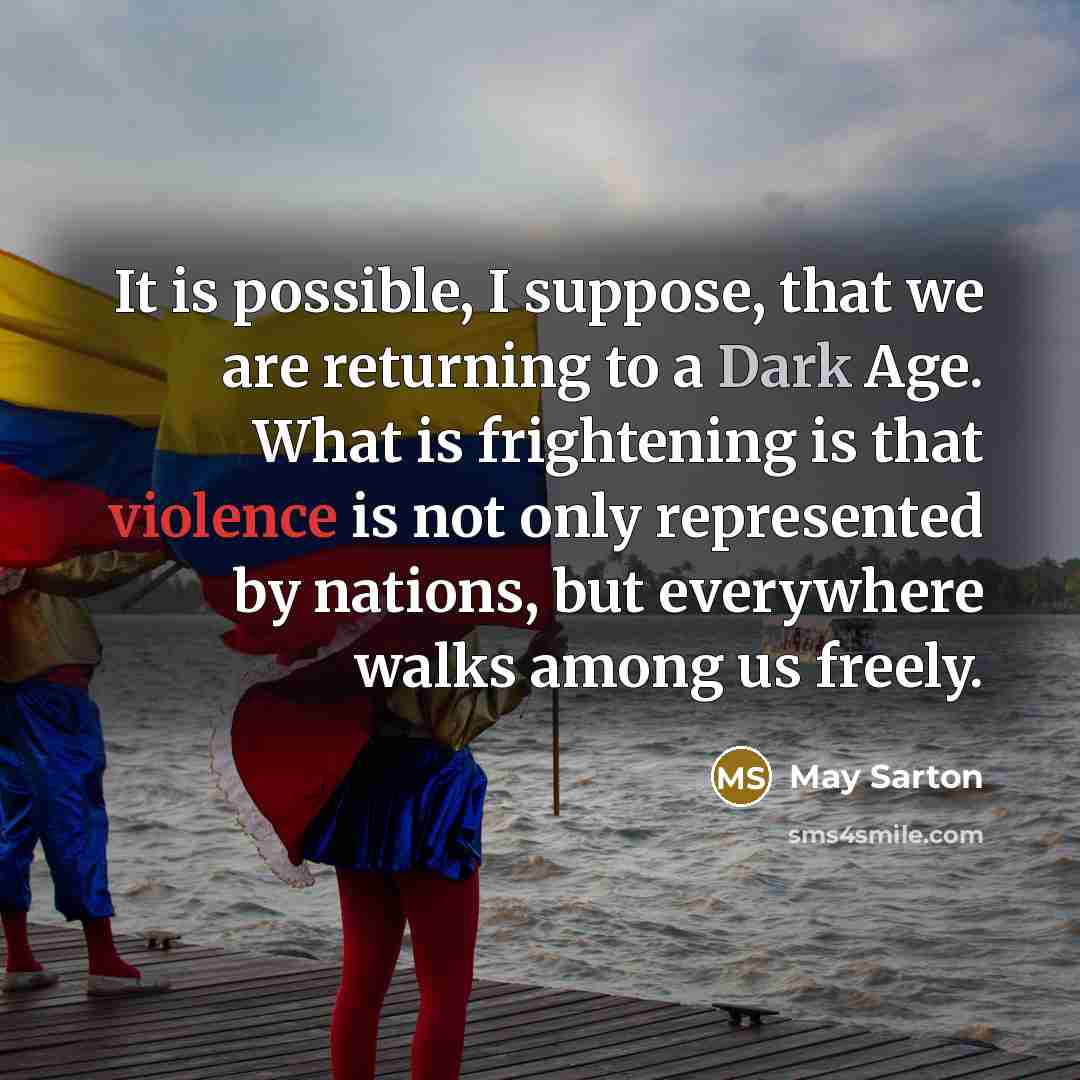 “It is possible, I suppose, that we are returning to a Dark Age. What is frightening is that violence is not only represented by nations, but everywhere walks among us freely.” quote by May Sarton