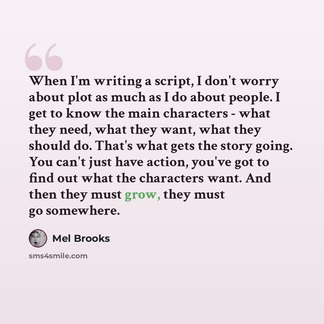 “When I'm writing a script, I don't worry about plot as much as I do about people. I get to know the main characters - what they need, what they want, what they should do. That's what gets the story going. You can't just have action, you've got to find out what the characters want. And then they…” quote by Mel Brooks