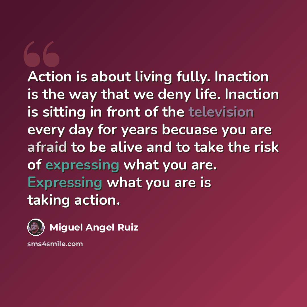 “Action is about living fully. Inaction is the way that we deny life. Inaction is sitting in front of the television every day for years becuase you are afraid to be alive and to take the risk of expressing what you are. Expressing what you are is taking action.” quote by Miguel Angel Ruiz