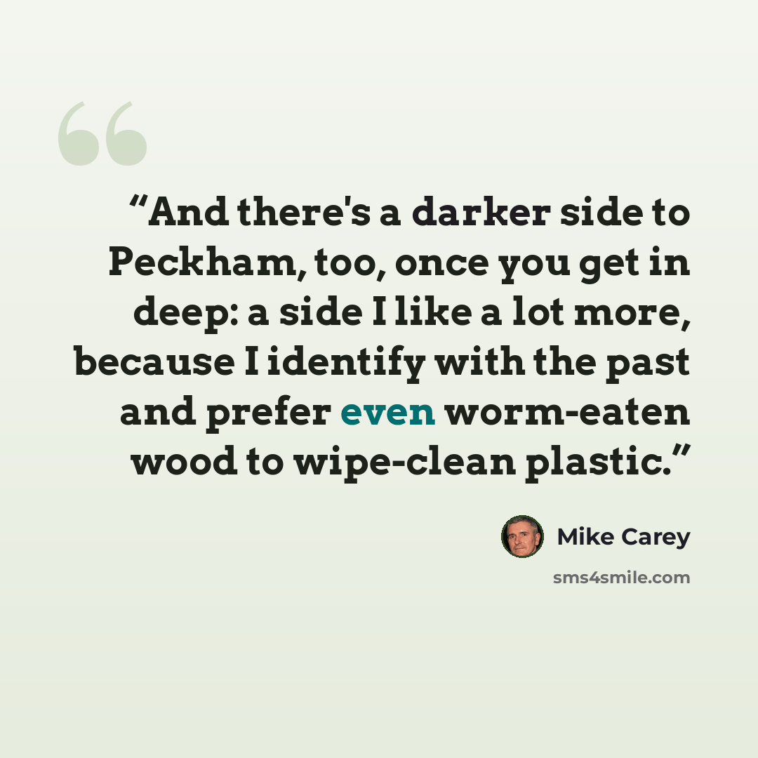 “And there's a darker side to Peckham, too, once you get in deep: a side I like a lot more, because I identify with the past and prefer even worm-eaten wood to wipe-clean plastic.” quote by Mike Carey