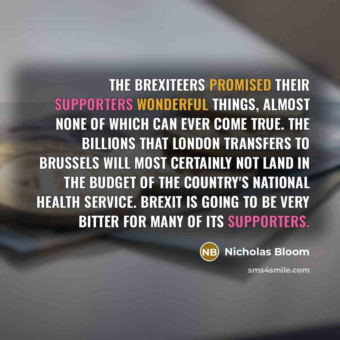 “The Brexiteers promised their supporters wonderful things, almost none of which can ever come true. The billions that London transfers to Brussels will most certainly not land in the budget of the country's National Health Service. Brexit is going to be very bitter for many of its supporters.” quote by Nicholas Bloom